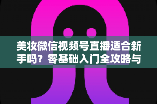 美妆微信视频号直播适合新手吗？零基础入门全攻略与实战技巧深度解析