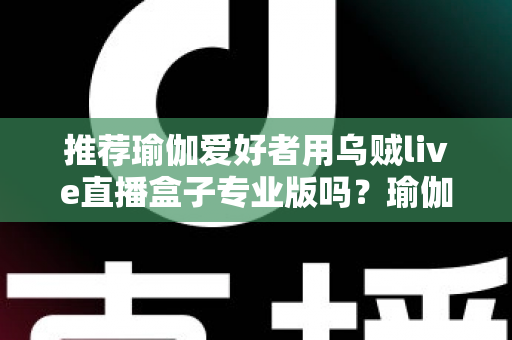 推荐瑜伽爱好者用乌贼live直播盒子专业版吗?瑜伽直播设备深度解析与选购全指南 推荐瑜伽爱好者用乌贼live直播盒子专业版吗?瑜伽直播设备深度解析与选购全指南