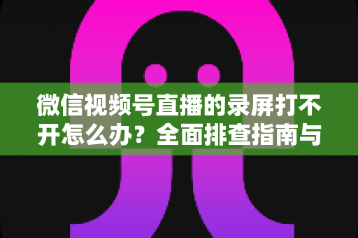 微信视频号直播的录屏打不开怎么办？全面排查指南与实用解决方案合集