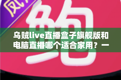乌贼live直播盒子旗舰版和电脑直播哪个适合家用?一文看懂家庭直播设备如何选 乌贼live直播盒子旗舰版和电脑直播哪个适合家用?一文看懂家庭直播设备如何选
