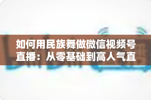 如何用民族舞做微信视频号直播：从零基础到高人气直播间的完整实战指南