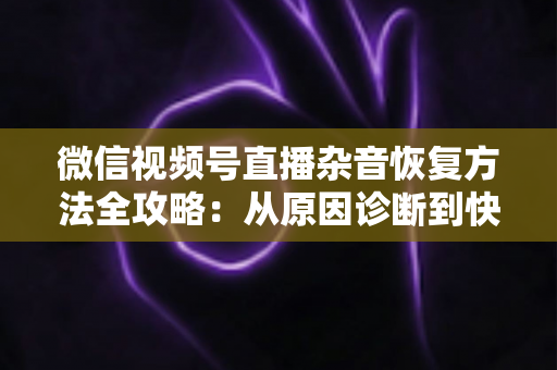 微信视频号直播杂音恢复方法全攻略：从原因诊断到快速修复，一步不落还原清晰音质