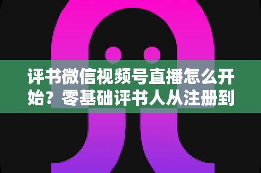 评书微信视频号直播怎么开始？零基础评书人从注册到开播的完整实战指南
