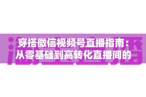 穿搭微信视频号直播指南:从零基础到高转化直播间的全方位实战攻略 穿搭微信视频号直播指南:从零基础到高转化直播间的全方位实战攻略
