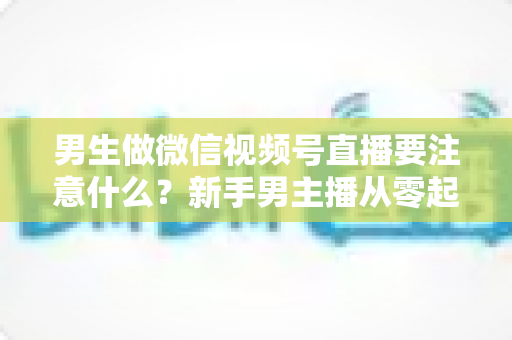 男生做微信视频号直播要注意什么？新手男主播从零起号的避坑与实战全攻略