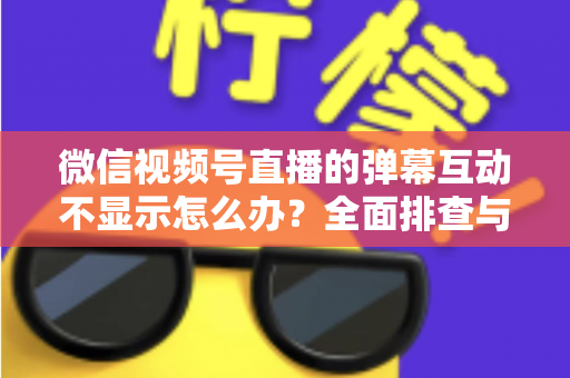微信视频号直播的弹幕互动不显示怎么办？全面排查与解决指南