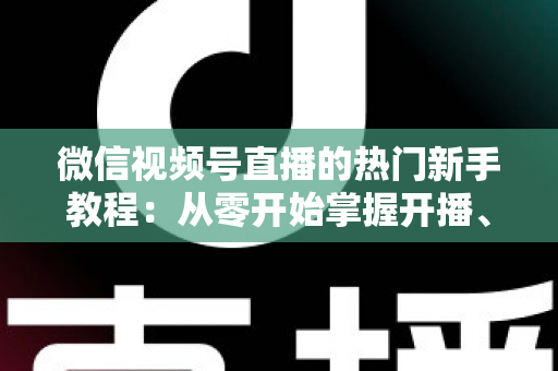 微信视频号直播的热门新手教程：从零开始掌握开播、涨粉与变现全流程