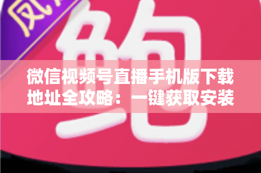 微信视频号直播手机版下载地址全攻略：一键获取安装与开播实用指南