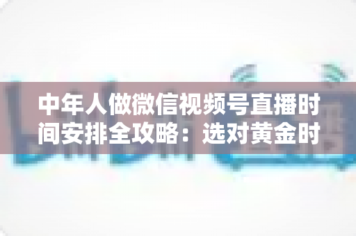 中年人做微信视频号直播时间安排全攻略：选对黄金时段，让每一场直播都不白播