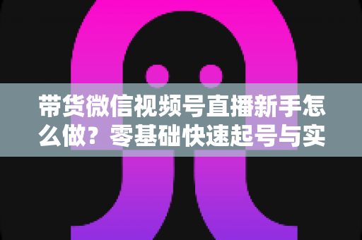 带货微信视频号直播新手怎么做？零基础快速起号与实战变现全攻略