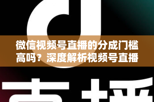 微信视频号直播的分成门槛高吗？深度解析视频号直播变现条件、分成比例与新手赚钱全攻略