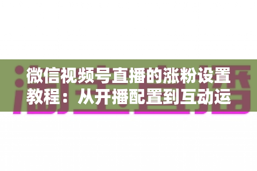 微信视频号直播的涨粉设置教程：从开播配置到互动运营的全流程涨粉实战指南