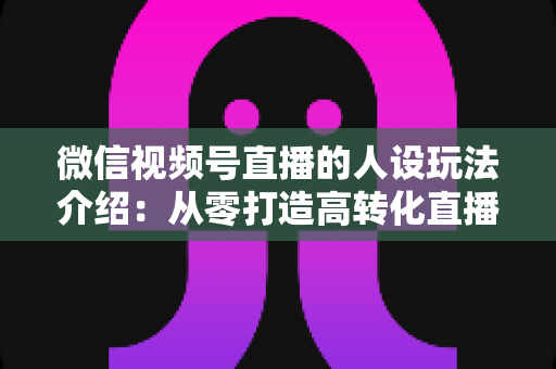 微信视频号直播的人设玩法介绍:从零打造高转化直播间人设的完整实战指南 微信视频号直播的人设玩法介绍:从零打造高转化直播间人设的完整实战指南