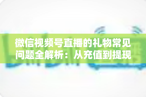 微信视频号直播的礼物常见问题全解析：从充值到提现，主播与观众必备的实用指南