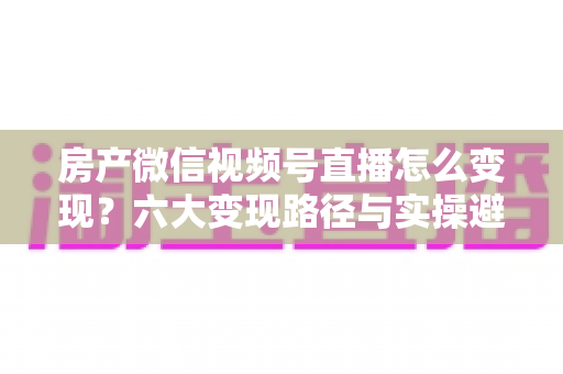 房产微信视频号直播怎么变现？六大变现路径与实操避坑全指南