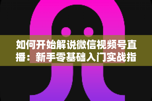 如何开始解说微信视频号直播：新手零基础入门实战指南