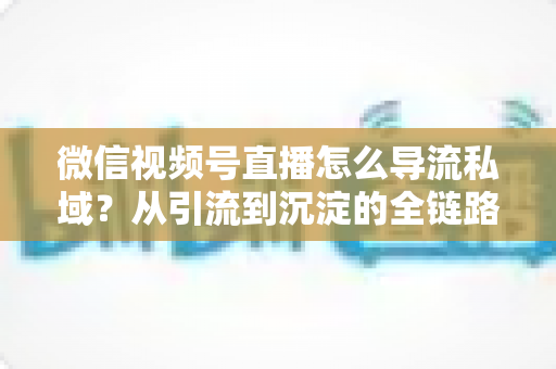 微信视频号直播怎么导流私域?从引流到沉淀的全链路实战指南 微信视频号直播怎么导流私域?从引流到沉淀的全链路实战指南
