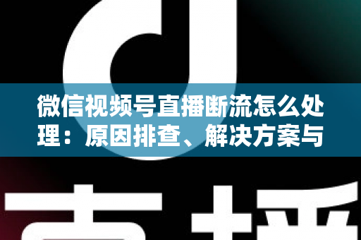 微信视频号直播断流怎么处理：原因排查、解决方案与预防全指南