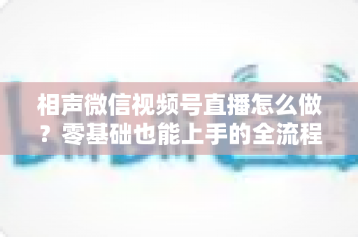 相声微信视频号直播怎么做？零基础也能上手的全流程实战指南