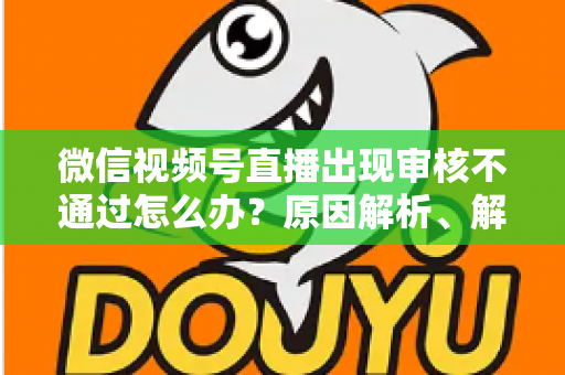 微信视频号直播出现审核不通过怎么办?原因解析、解决方法与预防指南一文讲透 微信视频号直播出现审核不通过怎么办?原因解析、解决方法与预防指南一文讲透