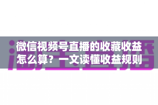 微信视频号直播的收藏收益怎么算？一文读懂收益规则、分成比例与提现全流程