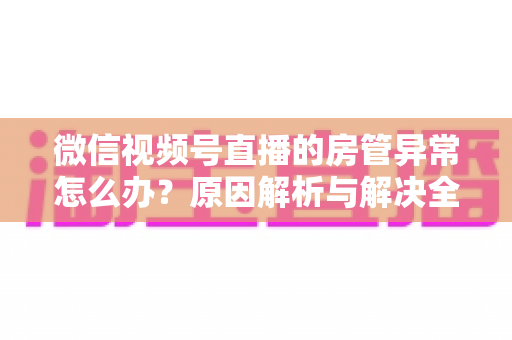 微信视频号直播的房管异常怎么办？原因解析与解决全攻略