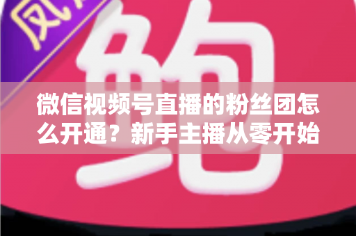微信视频号直播的粉丝团怎么开通？新手主播从零开始开通与运营粉丝团的完整实用指南