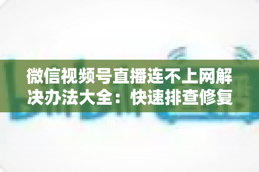 微信视频号直播连不上网解决办法大全：快速排查修复，让你的直播畅通无阻
