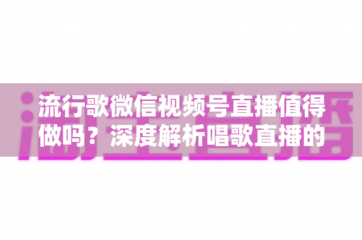 流行歌微信视频号直播值得做吗？深度解析唱歌直播的机遇、收益与实战攻略