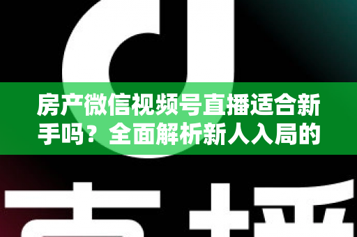 房产微信视频号直播适合新手吗？全面解析新人入局的可行性、优势与实操指南