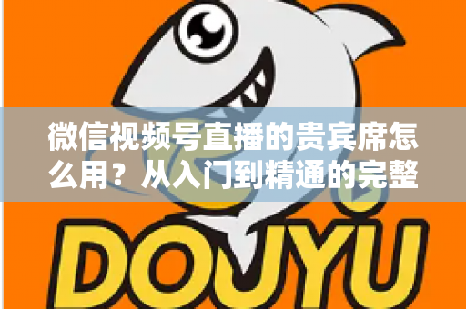 微信视频号直播的贵宾席怎么用?从入门到精通的完整实战指南 微信视频号直播的贵宾席怎么用?从入门到精通的完整实战指南