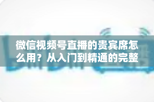 微信视频号直播的贵宾席怎么用?从入门到精通的完整实战指南 微信视频号直播的贵宾席怎么用?从入门到精通的完整实战指南