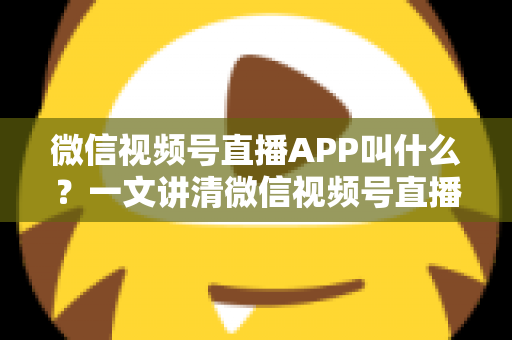 微信视频号直播APP叫什么？一文讲清微信视频号直播的入口、功能与使用方法