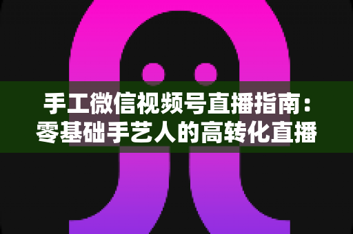 手工微信视频号直播指南：零基础手艺人的高转化直播实战手册