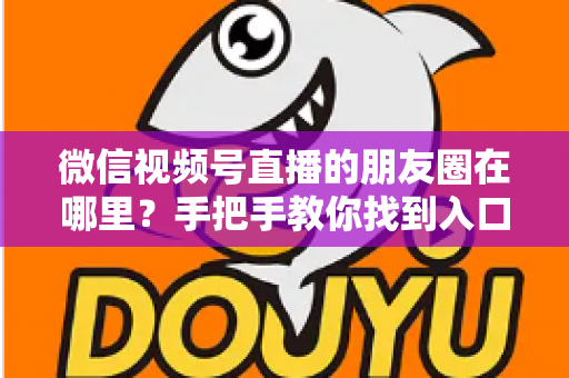 微信视频号直播的朋友圈在哪里？手把手教你找到入口并高效分享直播