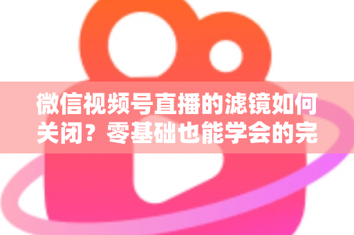 微信视频号直播的滤镜如何关闭？零基础也能学会的完整操作指南与避坑技巧