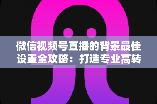 微信视频号直播的背景最佳设置全攻略：打造专业高转化直播间的实用指南