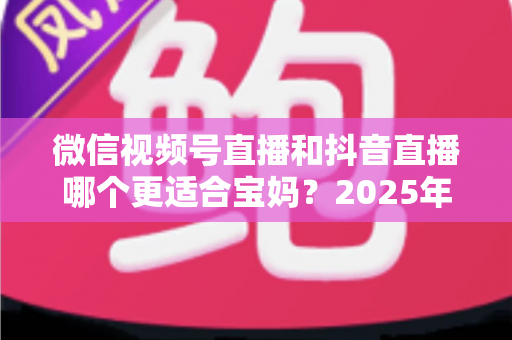 微信视频号直播和抖音直播哪个更适合宝妈？2025年两大平台深度对比与实战选平台指南