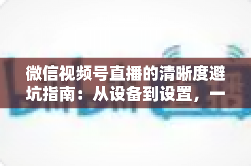 微信视频号直播的清晰度避坑指南:从设备到设置,一次讲透画质提升的每个细节 微信视频号直播的清晰度避坑指南:从设备到设置,一次讲透画质提升的每个细节