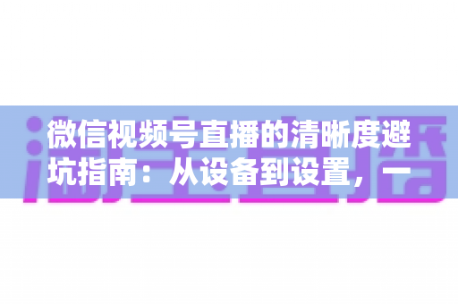 微信视频号直播的清晰度避坑指南:从设备到设置,一次讲透画质提升的每个细节 微信视频号直播的清晰度避坑指南:从设备到设置,一次讲透画质提升的每个细节