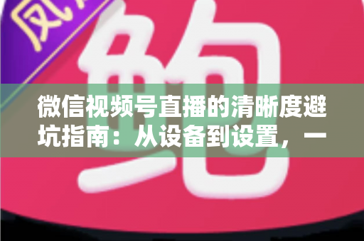 微信视频号直播的清晰度避坑指南：从设备到设置，一次讲透画质提升的每个细节