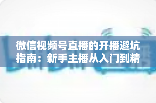 微信视频号直播的开播避坑指南：新手主播从入门到精通的全面避雷手册