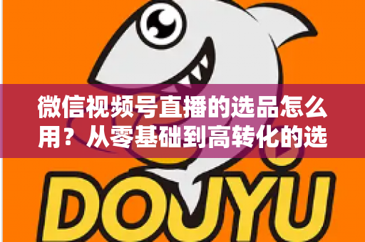 微信视频号直播的选品怎么用？从零基础到高转化的选品实战全攻略