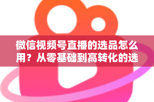 微信视频号直播的选品怎么用？从零基础到高转化的选品实战全攻略