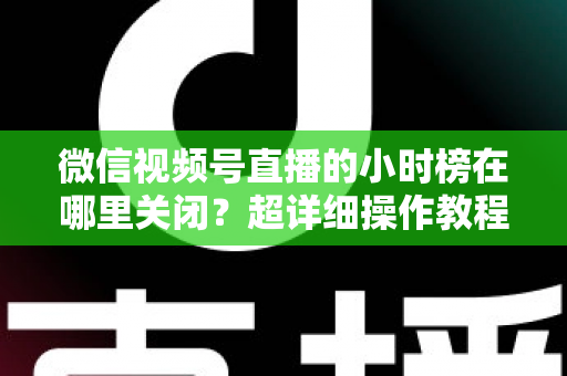微信视频号直播的小时榜在哪里关闭?超详细操作教程与主播避坑指南全解析 微信视频号直播的小时榜在哪里关闭?超详细操作教程与主播避坑指南全解析