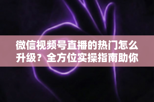 微信视频号直播的热门怎么升级?全方位实操指南助你流量快速增长 微信视频号直播的热门怎么升级?全方位实操指南助你流量快速增长