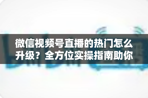 微信视频号直播的热门怎么升级？全方位实操指南助你流量快速增长