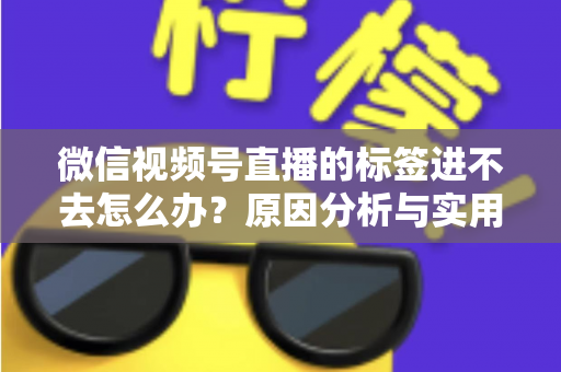 微信视频号直播的标签进不去怎么办?原因分析与实用解决指南 微信视频号直播的标签进不去怎么办?原因分析与实用解决指南