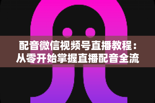配音微信视频号直播教程：从零开始掌握直播配音全流程的实用指南