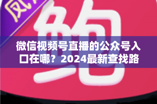 微信视频号直播的公众号入口在哪?2024最新查找路径与关联设置全攻略 微信视频号直播的公众号入口在哪?2024最新查找路径与关联设置全攻略